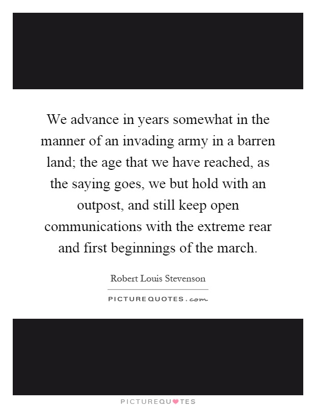 We advance in years somewhat in the manner of an invading army in a barren land; the age that we have reached, as the saying goes, we but hold with an outpost, and still keep open communications with the extreme rear and first beginnings of the march Picture Quote #1