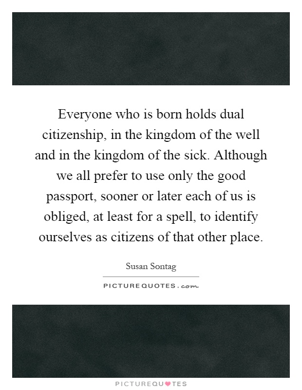 Everyone who is born holds dual citizenship, in the kingdom of the well and in the kingdom of the sick. Although we all prefer to use only the good passport, sooner or later each of us is obliged, at least for a spell, to identify ourselves as citizens of that other place Picture Quote #1