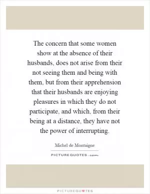 The concern that some women show at the absence of their husbands, does not arise from their not seeing them and being with them, but from their apprehension that their husbands are enjoying pleasures in which they do not participate, and which, from their being at a distance, they have not the power of interrupting Picture Quote #1