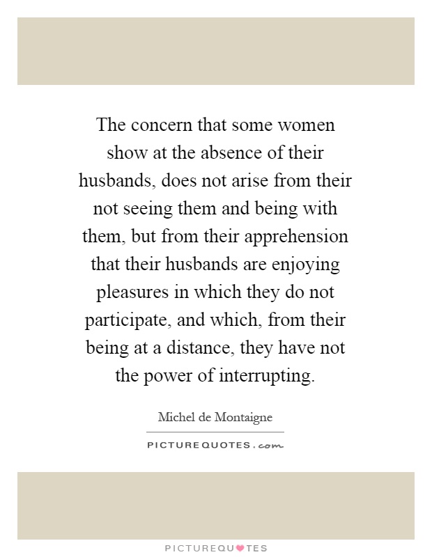 The concern that some women show at the absence of their husbands, does not arise from their not seeing them and being with them, but from their apprehension that their husbands are enjoying pleasures in which they do not participate, and which, from their being at a distance, they have not the power of interrupting Picture Quote #1