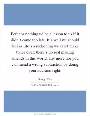 Perhaps nothing ud be a lesson to us if it didn’t come too late. It’s well we should feel as life’s a reckoning we can’t make twice over; there’s no real making amends in this world, any more nor you can mend a wrong subtraction by doing your addition right Picture Quote #1