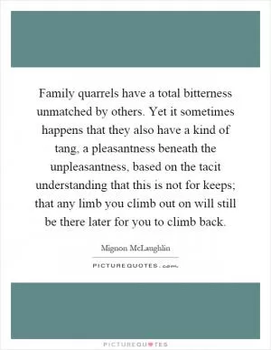 Family quarrels have a total bitterness unmatched by others. Yet it sometimes happens that they also have a kind of tang, a pleasantness beneath the unpleasantness, based on the tacit understanding that this is not for keeps; that any limb you climb out on will still be there later for you to climb back Picture Quote #1