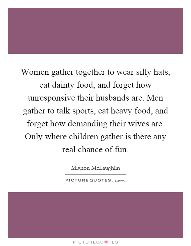 Women gather together to wear silly hats, eat dainty food, and forget how unresponsive their husbands are. Men gather to talk sports, eat heavy food, and forget how demanding their wives are. Only where children gather is there any real chance of fun Picture Quote #1