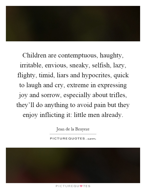 Children are contemptuous, haughty, irritable, envious, sneaky, selfish, lazy, flighty, timid, liars and hypocrites, quick to laugh and cry, extreme in expressing joy and sorrow, especially about trifles, they'll do anything to avoid pain but they enjoy inflicting it: little men already Picture Quote #1