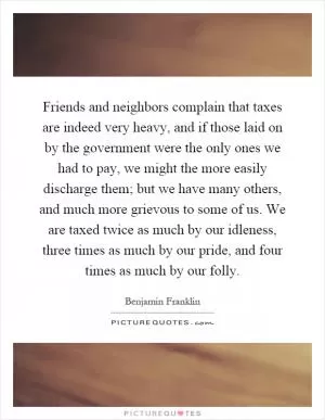 Friends and neighbors complain that taxes are indeed very heavy, and if those laid on by the government were the only ones we had to pay, we might the more easily discharge them; but we have many others, and much more grievous to some of us. We are taxed twice as much by our idleness, three times as much by our pride, and four times as much by our folly Picture Quote #1