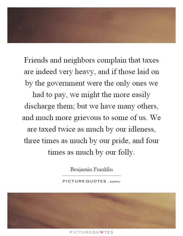 Friends and neighbors complain that taxes are indeed very heavy, and if those laid on by the government were the only ones we had to pay, we might the more easily discharge them; but we have many others, and much more grievous to some of us. We are taxed twice as much by our idleness, three times as much by our pride, and four times as much by our folly Picture Quote #1