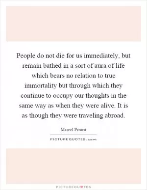 People do not die for us immediately, but remain bathed in a sort of aura of life which bears no relation to true immortality but through which they continue to occupy our thoughts in the same way as when they were alive. It is as though they were traveling abroad Picture Quote #1