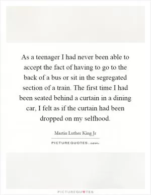 As a teenager I had never been able to accept the fact of having to go to the back of a bus or sit in the segregated section of a train. The first time I had been seated behind a curtain in a dining car, I felt as if the curtain had been dropped on my selfhood Picture Quote #1