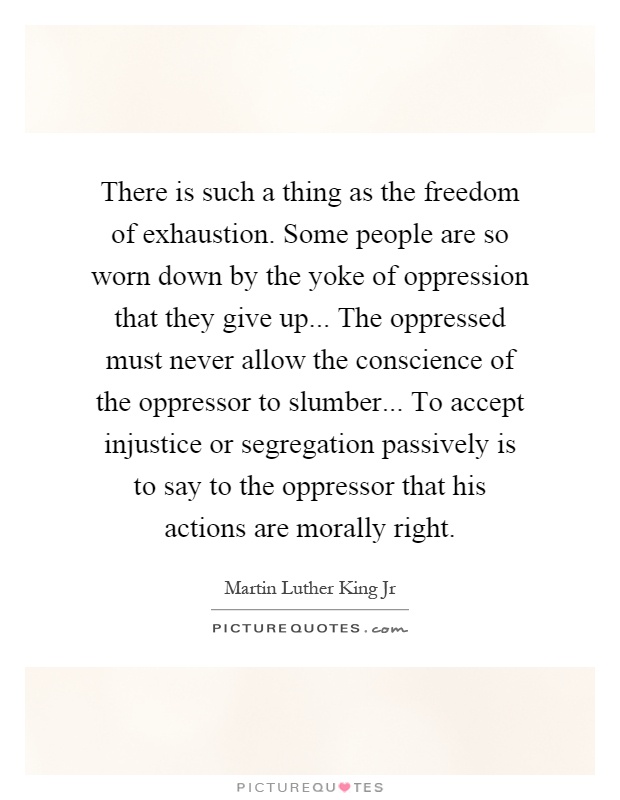 There is such a thing as the freedom of exhaustion. Some people are so worn down by the yoke of oppression that they give up... The oppressed must never allow the conscience of the oppressor to slumber... To accept injustice or segregation passively is to say to the oppressor that his actions are morally right Picture Quote #1