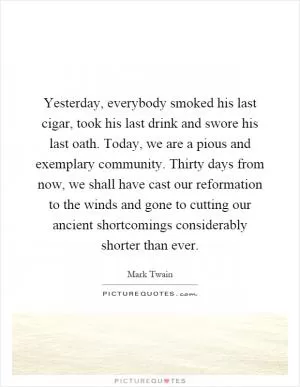 Yesterday, everybody smoked his last cigar, took his last drink and swore his last oath. Today, we are a pious and exemplary community. Thirty days from now, we shall have cast our reformation to the winds and gone to cutting our ancient shortcomings considerably shorter than ever Picture Quote #1