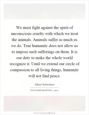 We must fight against the spirit of unconscious cruelty with which we treat the animals. Animals suffer as much as we do. True humanity does not allow us to impose such sufferings on them. It is our duty to make the whole world recognize it. Until we extend our circle of compassion to all living things, humanity will not find peace Picture Quote #1