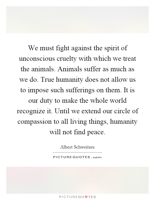 We must fight against the spirit of unconscious cruelty with which we treat the animals. Animals suffer as much as we do. True humanity does not allow us to impose such sufferings on them. It is our duty to make the whole world recognize it. Until we extend our circle of compassion to all living things, humanity will not find peace Picture Quote #1