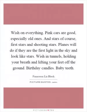 Wish on everything. Pink cars are good, especially old ones. And stars of course, first stars and shooting stars. Planes will do if they are the first light in the sky and look like stars. Wish in tunnels, holding your breath and lifting your feet off the ground. Birthday candles. Baby teeth Picture Quote #1