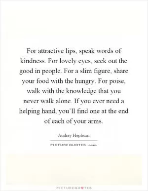 For attractive lips, speak words of kindness. For lovely eyes, seek out the good in people. For a slim figure, share your food with the hungry. For poise, walk with the knowledge that you never walk alone. If you ever need a helping hand, you’ll find one at the end of each of your arms Picture Quote #1