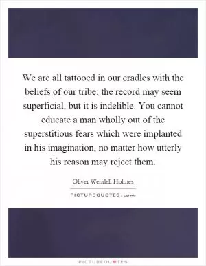 We are all tattooed in our cradles with the beliefs of our tribe; the record may seem superficial, but it is indelible. You cannot educate a man wholly out of the superstitious fears which were implanted in his imagination, no matter how utterly his reason may reject them Picture Quote #1