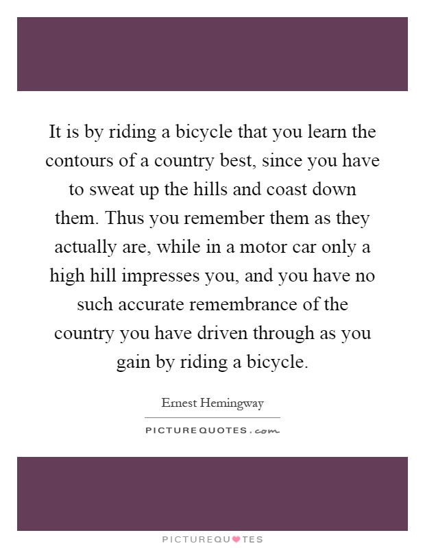 It is by riding a bicycle that you learn the contours of a country best, since you have to sweat up the hills and coast down them. Thus you remember them as they actually are, while in a motor car only a high hill impresses you, and you have no such accurate remembrance of the country you have driven through as you gain by riding a bicycle Picture Quote #1