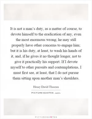 It is not a man’s duty, as a matter of course, to devote himself to the eradication of any, even the most enormous wrong; he may still properly have other concerns to engage him; but it is his duty, at least, to wash his hands of it, and, if he gives it no thought longer, not to give it practically his support. If I devote myself to other pursuits and contemplations, I must first see, at least, that I do not pursue them sitting upon another man’s shoulders Picture Quote #1
