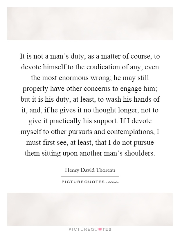It is not a man's duty, as a matter of course, to devote himself to the eradication of any, even the most enormous wrong; he may still properly have other concerns to engage him; but it is his duty, at least, to wash his hands of it, and, if he gives it no thought longer, not to give it practically his support. If I devote myself to other pursuits and contemplations, I must first see, at least, that I do not pursue them sitting upon another man's shoulders Picture Quote #1