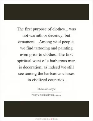 The first purpose of clothes... was not warmth or decency, but ornament... Among wild people, we find tattooing and painting even prior to clothes. The first spiritual want of a barbarous man is decoration; as indeed we still see among the barbarous classes in civilized countries Picture Quote #1