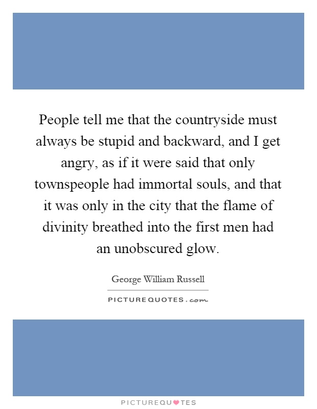 People tell me that the countryside must always be stupid and backward, and I get angry, as if it were said that only townspeople had immortal souls, and that it was only in the city that the flame of divinity breathed into the first men had an unobscured glow Picture Quote #1