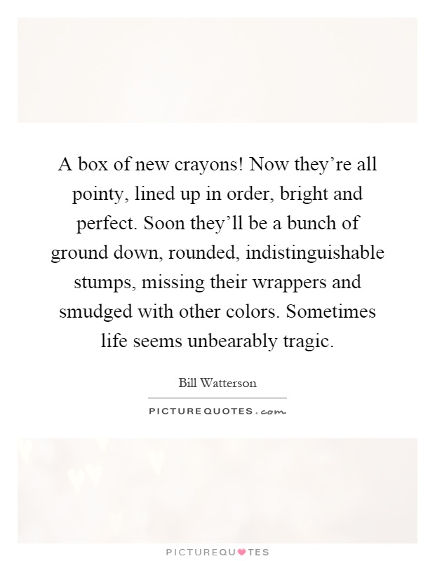 A box of new crayons! Now they're all pointy, lined up in order, bright and perfect. Soon they'll be a bunch of ground down, rounded, indistinguishable stumps, missing their wrappers and smudged with other colors. Sometimes life seems unbearably tragic Picture Quote #1