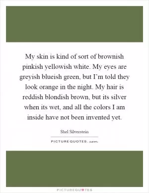 My skin is kind of sort of brownish pinkish yellowish white. My eyes are greyish blueish green, but I’m told they look orange in the night. My hair is reddish blondish brown, but its silver when its wet, and all the colors I am inside have not been invented yet Picture Quote #1