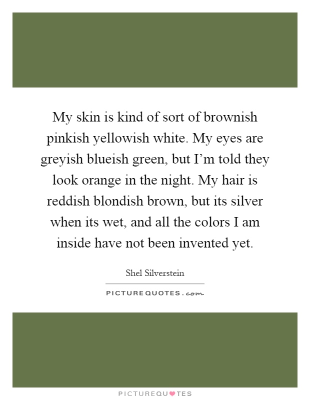 My skin is kind of sort of brownish pinkish yellowish white. My eyes are greyish blueish green, but I'm told they look orange in the night. My hair is reddish blondish brown, but its silver when its wet, and all the colors I am inside have not been invented yet Picture Quote #1