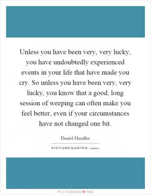 Unless you have been very, very lucky, you have undoubtedly experienced events in your life that have made you cry. So unless you have been very, very lucky, you know that a good, long session of weeping can often make you feel better, even if your circumstances have not changed one bit Picture Quote #1