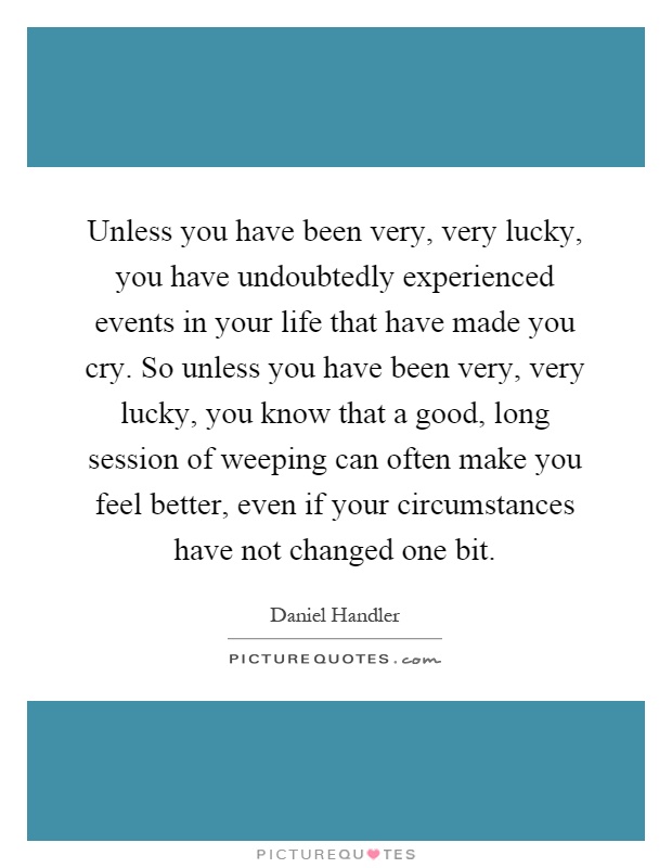Unless you have been very, very lucky, you have undoubtedly experienced events in your life that have made you cry. So unless you have been very, very lucky, you know that a good, long session of weeping can often make you feel better, even if your circumstances have not changed one bit Picture Quote #1