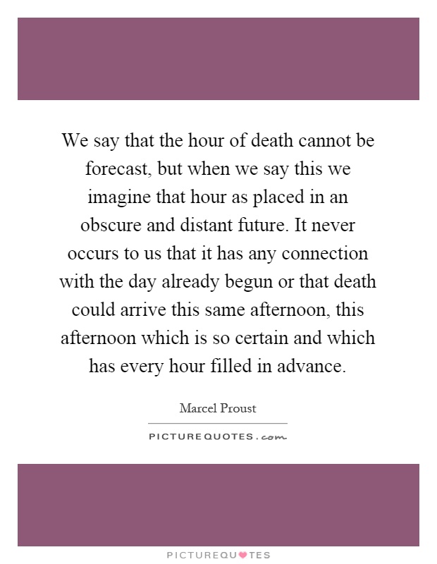 We say that the hour of death cannot be forecast, but when we say this we imagine that hour as placed in an obscure and distant future. It never occurs to us that it has any connection with the day already begun or that death could arrive this same afternoon, this afternoon which is so certain and which has every hour filled in advance Picture Quote #1
