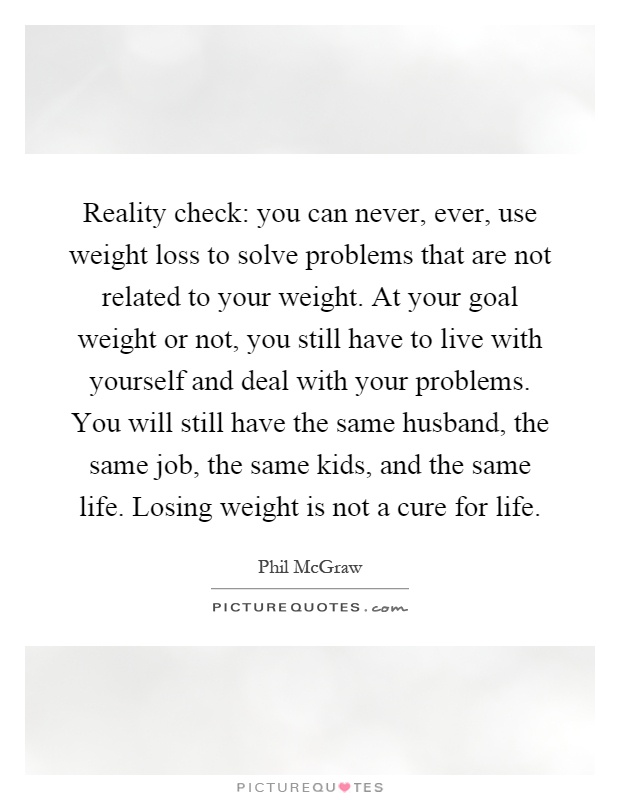 Reality check: you can never, ever, use weight loss to solve problems that are not related to your weight. At your goal weight or not, you still have to live with yourself and deal with your problems. You will still have the same husband, the same job, the same kids, and the same life. Losing weight is not a cure for life Picture Quote #1