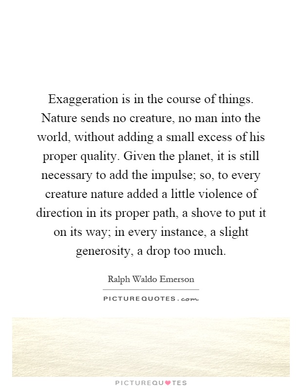 Exaggeration is in the course of things. Nature sends no creature, no man into the world, without adding a small excess of his proper quality. Given the planet, it is still necessary to add the impulse; so, to every creature nature added a little violence of direction in its proper path, a shove to put it on its way; in every instance, a slight generosity, a drop too much Picture Quote #1