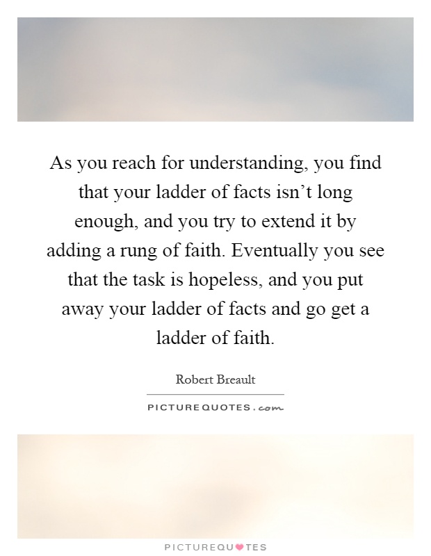 As you reach for understanding, you find that your ladder of facts isn't long enough, and you try to extend it by adding a rung of faith. Eventually you see that the task is hopeless, and you put away your ladder of facts and go get a ladder of faith Picture Quote #1