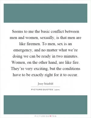 Seems to me the basic conflict between men and women, sexually, is that men are like firemen. To men, sex is an emergency, and no matter what we’re doing we can be ready in two minutes. Women, on the other hand, are like fire. They’re very exciting, but the conditions have to be exactly right for it to occur Picture Quote #1