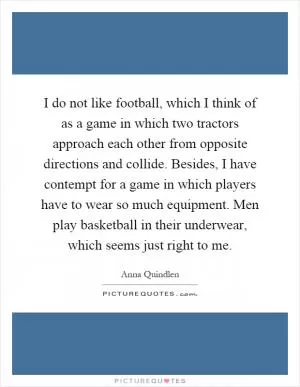 I do not like football, which I think of as a game in which two tractors approach each other from opposite directions and collide. Besides, I have contempt for a game in which players have to wear so much equipment. Men play basketball in their underwear, which seems just right to me Picture Quote #1