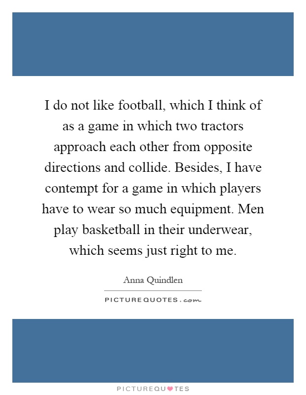 I do not like football, which I think of as a game in which two tractors approach each other from opposite directions and collide. Besides, I have contempt for a game in which players have to wear so much equipment. Men play basketball in their underwear, which seems just right to me Picture Quote #1