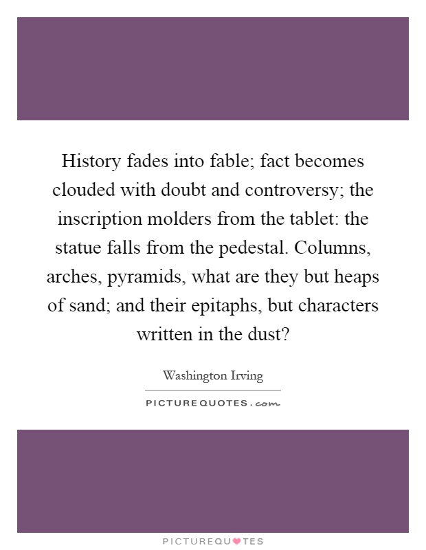 History fades into fable; fact becomes clouded with doubt and controversy; the inscription molders from the tablet: the statue falls from the pedestal. Columns, arches, pyramids, what are they but heaps of sand; and their epitaphs, but characters written in the dust? Picture Quote #1