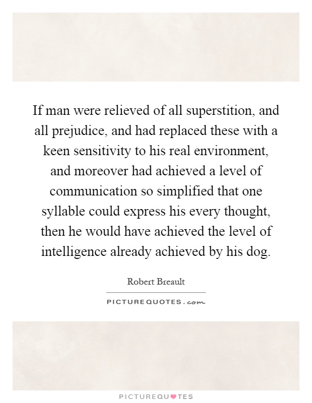 If man were relieved of all superstition, and all prejudice, and had replaced these with a keen sensitivity to his real environment, and moreover had achieved a level of communication so simplified that one syllable could express his every thought, then he would have achieved the level of intelligence already achieved by his dog Picture Quote #1