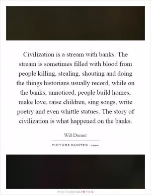 Civilization is a stream with banks. The stream is sometimes filled with blood from people killing, stealing, shouting and doing the things historians usually record, while on the banks, unnoticed, people build homes, make love, raise children, sing songs, write poetry and even whittle statues. The story of civilization is what happened on the banks Picture Quote #1