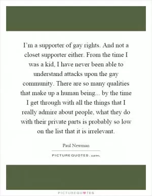 I’m a supporter of gay rights. And not a closet supporter either. From the time I was a kid, I have never been able to understand attacks upon the gay community. There are so many qualities that make up a human being... by the time I get through with all the things that I really admire about people, what they do with their private parts is probably so low on the list that it is irrelevant Picture Quote #1