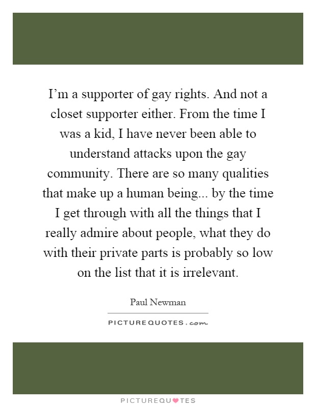I'm a supporter of gay rights. And not a closet supporter either. From the time I was a kid, I have never been able to understand attacks upon the gay community. There are so many qualities that make up a human being... by the time I get through with all the things that I really admire about people, what they do with their private parts is probably so low on the list that it is irrelevant Picture Quote #1