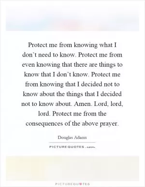 Protect me from knowing what I don’t need to know. Protect me from even knowing that there are things to know that I don’t know. Protect me from knowing that I decided not to know about the things that I decided not to know about. Amen. Lord, lord, lord. Protect me from the consequences of the above prayer Picture Quote #1