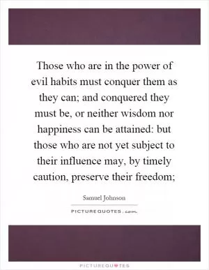 Those who are in the power of evil habits must conquer them as they can; and conquered they must be, or neither wisdom nor happiness can be attained: but those who are not yet subject to their influence may, by timely caution, preserve their freedom; Picture Quote #1