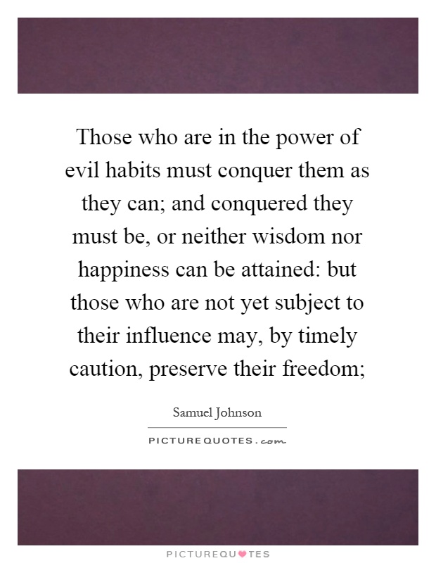 Those who are in the power of evil habits must conquer them as they can; and conquered they must be, or neither wisdom nor happiness can be attained: but those who are not yet subject to their influence may, by timely caution, preserve their freedom; Picture Quote #1