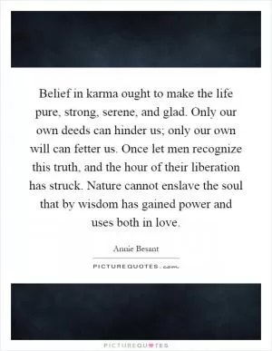 Belief in karma ought to make the life pure, strong, serene, and glad. Only our own deeds can hinder us; only our own will can fetter us. Once let men recognize this truth, and the hour of their liberation has struck. Nature cannot enslave the soul that by wisdom has gained power and uses both in love Picture Quote #1