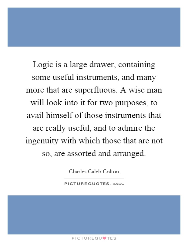 Logic is a large drawer, containing some useful instruments, and many more that are superfluous. A wise man will look into it for two purposes, to avail himself of those instruments that are really useful, and to admire the ingenuity with which those that are not so, are assorted and arranged Picture Quote #1