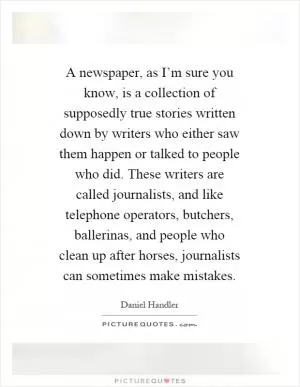 A newspaper, as I’m sure you know, is a collection of supposedly true stories written down by writers who either saw them happen or talked to people who did. These writers are called journalists, and like telephone operators, butchers, ballerinas, and people who clean up after horses, journalists can sometimes make mistakes Picture Quote #1