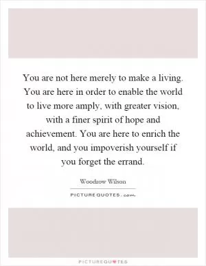 You are not here merely to make a living. You are here in order to enable the world to live more amply, with greater vision, with a finer spirit of hope and achievement. You are here to enrich the world, and you impoverish yourself if you forget the errand Picture Quote #1