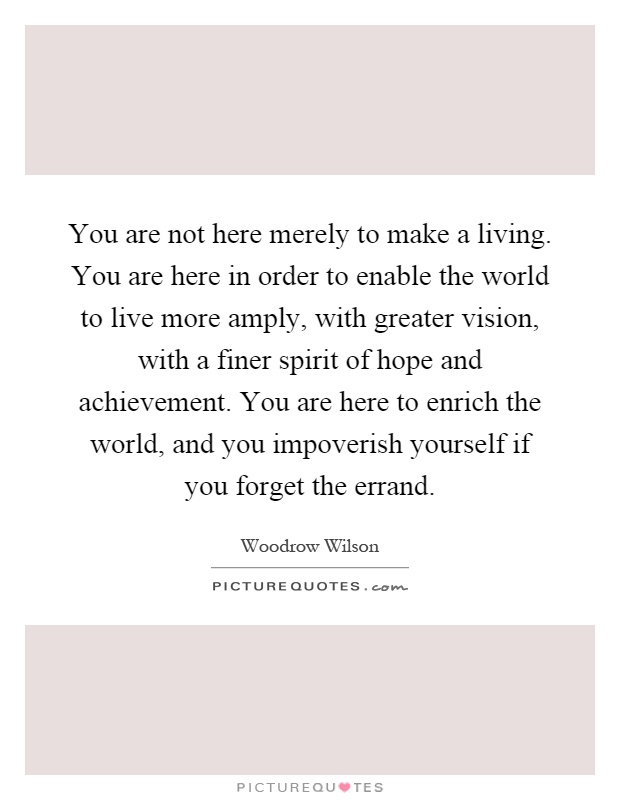 You are not here merely to make a living. You are here in order to enable the world to live more amply, with greater vision, with a finer spirit of hope and achievement. You are here to enrich the world, and you impoverish yourself if you forget the errand Picture Quote #1