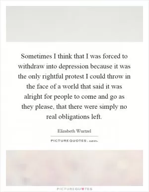 Sometimes I think that I was forced to withdraw into depression because it was the only rightful protest I could throw in the face of a world that said it was alright for people to come and go as they please, that there were simply no real obligations left Picture Quote #1